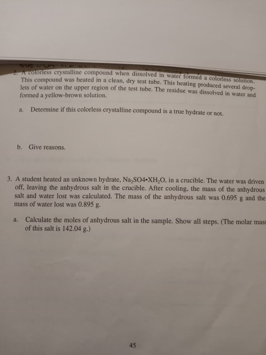 2A colorless crystalline compound when dissolved in water formed a colorlesS solution
This compound was heated in a clean, dry test tube. This heating produced several drop-
lets of water on the upper region of the test tube. The residue was dissolved in water and
formed a yellow-brown solution.
a.
Determine if this colorless crystalline compound is a true hydrate or not.
b. Give reasons.
3. A student heated an unknown hydrate, Na,SO4•XH,O, in a crucible. The water was driven
off, leaving the anhydrous salt in the crucible. After cooling, the mass of the anhydrous
salt and water lost was calculated. The mass of the anhydrous salt was 0.695 g and the
mass of water lost was 0.895 g.
Calculate the moles of anhydrous salt in the sample. Show all steps. (The molar mass
of this salt is 142.04 g.)
a.
45
