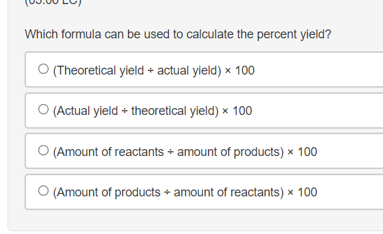 Which formula can be used to calculate the percent yield?
(Theoretical yield + actual yield) x 100
O (Actual yield + theoretical yield) x 100
(Amount of reactants + amount of products) x 100
O (Amount of products + amount of reactants) × 100
