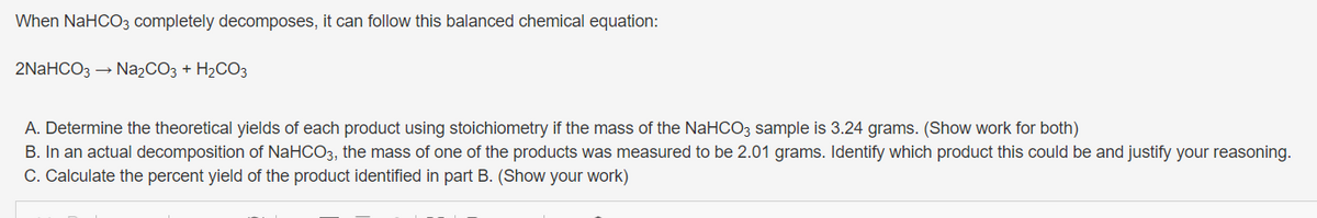 When NaHCO3 completely decomposes, it can follow this balanced chemical equation:
2NaHCO3 → Na₂CO3 + H₂CO3
A. Determine the theoretical yields of each product using stoichiometry if the mass of the NaHCO3 sample is 3.24 grams. (Show work for both)
B. In an actual decomposition of NaHCO3, the mass of one of the products was measured to be 2.01 grams. Identify which product this could be and justify your reasoning.
C. Calculate the percent yield of the product identified in part B. (Show your work)