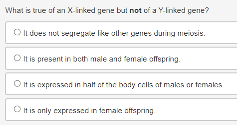 What is true of an X-linked gene but not of a Y-linked gene?
O It does not segregate like other genes during meiosis.
O It is present in both male and female offspring.
O It is expressed in half of the body cells of males or females.
O It is only expressed in female offspring.