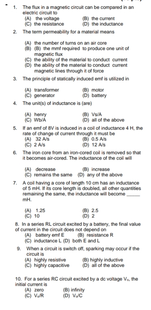 1.
The flux in a magnetic circuit can be compared in an
electric circuit to
(A) the voltage
(C) the resistance
(B) the current
(D) the inductance
2.
The term permeability for a material means
(A) the number of turns on an air core
(B) (B) the mmf required to produce one unit of
magnetic flux
(C) the ability of the material to conduct current
(D) the ability of the material to conduct current
magnetic lines through it of force
3.
The principle of statically induced emf is utilized in
(A) transformer
(C) generator
(B) motor
(D) battery
4.
The unit(s) of inductance is (are)
(A) henry
(C) Wb/A
(B) Vs/A
(D) all of the above
5.
If an emf of 8V is induced in a coil of inductance 4 H, the
rate of change of current through it must be
(A) 32 A/s
(C) 2 A/s
(B) 0.5 A/s
(D) 12 A/s
The iron core from an iron-cored coil is removed so that
6.
it becomes air-cored. The inductance of the coil will
(A) decrease
(C) remains the same (D) any of the above
(B) increase
7. A coil having a core of length 10 cm has an inductance
of 5 mH. If its core length is doubled, all other quantities
remaining the same, the inductance will become
mH.
(A) 1.25
(C) 10
(В) 2.5
(D) 2
8. In a series RL circuit excited by a battery, the final value
of current in the circuit does not depend on
(A) battery emf E
(C) inductanceL (D) both E and L
9. When a circuit is switch off, sparking may occur if the
(B) resistance R
circuit is
(A) highly resistive
(C) highly capacitive
(B) highly inductive
(D) all of the above
10. For a series RC circuit excited by a dc voltage Vo, the
initial current is
(A) zero
(C) V/R
(B) infinity
(D) V/C
