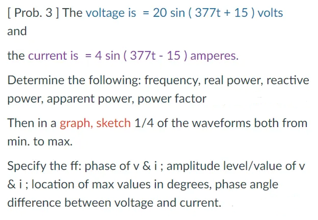 [ Prob. 3] The voltage is = 20 sin ( 377t + 15 ) volts
and
the current is = 4 sin ( 377t - 15 ) amperes.
Determine the following: frequency, real power, reactive
power, apparent power, power factor
Then in a graph, sketch 1/4 of the waveforms both from
min. to max.
Specify the ff: phase of v & i; amplitude level/value of v
& i; location of max values in degrees, phase angle
difference between voltage and current.
