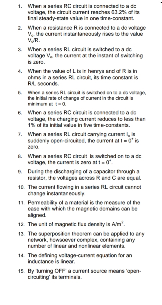 1. When a series RC circuit is connected to a dc
voltage, the circuit current reaches 63.2% of its
final steady-state value in one time-constant.
2. When a resistance R is connected to a dc voltage
Vo, the current instantaneously rises to the value
V/R.
3. When a series RL circuit is switched to a dc
voltage Vo, the current at the instant of switching
is zero.
4. When the value of L is in henrys and of R is in
ohms in a series RL circuit, its time constant is
R/L seconds.
When a series RL circuit is switched on to a dc voltage,
the initial rate of change of current in the circuit is
minimum at t= 0.
5.
6. When a series RC circuit is connected to a dc
voltage, the charging current reduces to less than
1% of its initial value in five time-constants.
7. When a series RL circuit carrying current l, is
suddenly open-circuited, the current at t = 0* is
zero.
8. When a series RC circuit is switched on to a dc
voltage, the current is zero at t = 0*.
9. During the discharging of a capacitor through a
resistor, the voltages across R and C are equal.
10. The current flowing in a series RL circuit cannot
change instantaneously.
11. Permeability of a material is the measure of the
ease with which the magnetic domains can be
aligned.
12. The unit of magnetic flux density is A/m?.
13. The superposition theorem can be applied to any
network, howsoever complex, containing any
number of linear and nonlinear elements.
14. The defining voltage-current equation for an
inductance is linear.
15. By 'turning OFF' a current source means 'open-
circuiting' its terminals.
