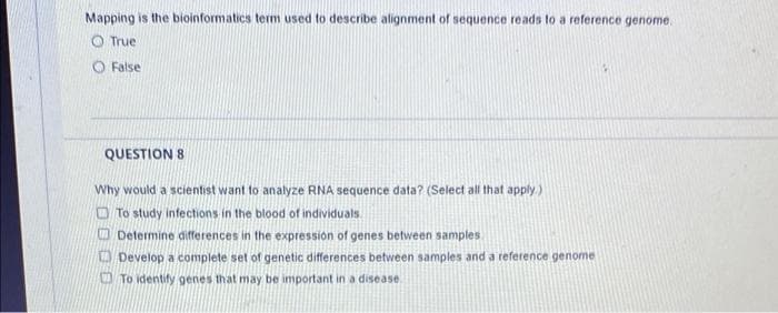 Mapping is the bioinformatics term used to describe alignment of sequence reads to a reference genome.
O True
O False
QUESTION 8
Why would a scientist want to analyze RNA sequence data? (Select all that apply)
O To study infections in the blood of individuals.
O Determine differences in the expressión of genes between samples
O Develop a complete set of genetic differences between samples and
O To identify genes that may be important in a disease
reference genome
