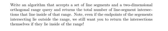 Write an algorithm that accepts a set of line segments and a two-dimensional
orthogonal range query and returns the total number of line-segment intersec-
tions that line inside of that range. Note, even if the endpoints of the segements
intersecting lie outside the range, we still want you to return the intersections
themselves if they lie inside of the range!
