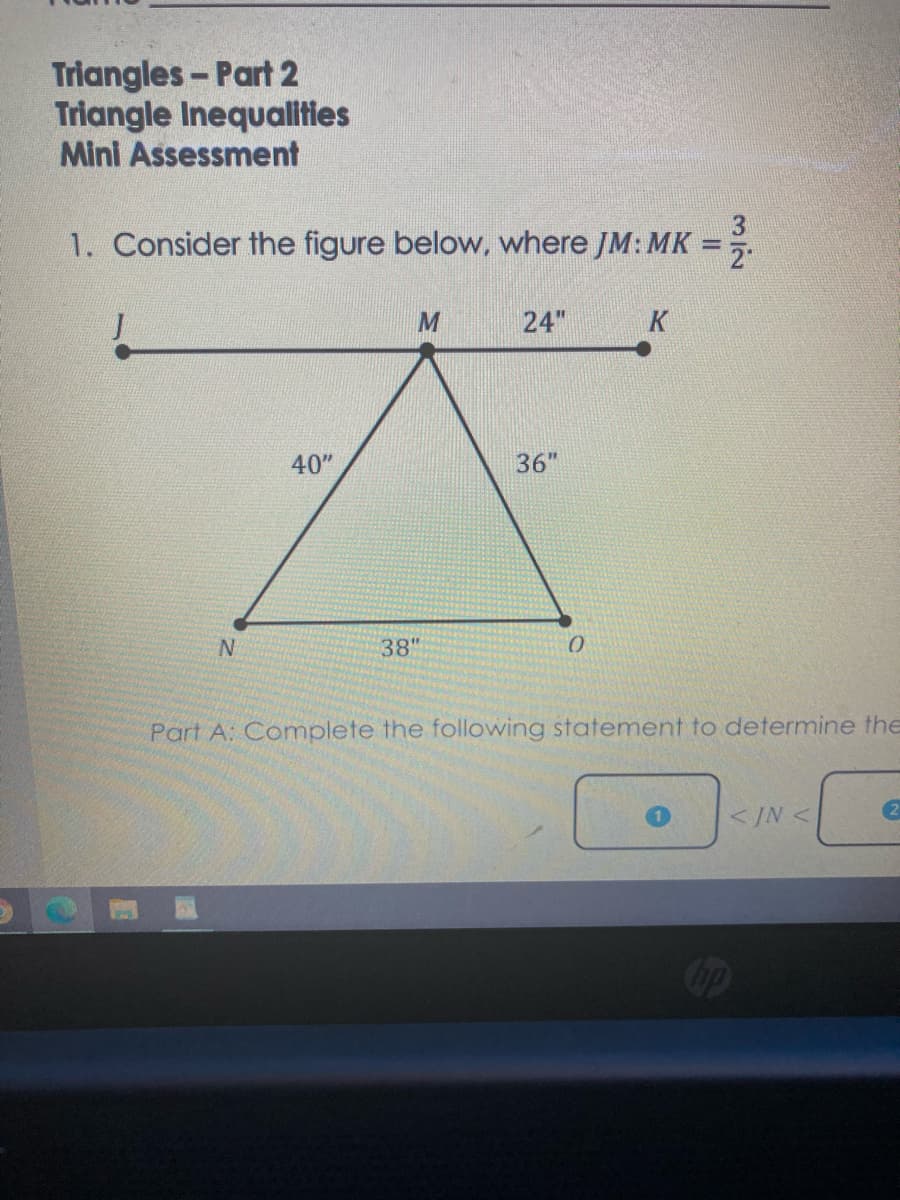 Triangles- Part 2
Triangle Inequalities
Mini Assessment
1. Consider the figure below, where JM: MK
24"
K
40"
36"
N.
38"
Part A: Complete the following statement to determine the
<IN <
2)
3/2
