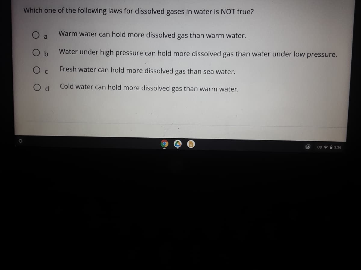 Which one of the following laws for dissolved gases in water is NOT true?
O a
Warm water can hold more dissolved gas than warm water.
O b
Water under high pressure can hold more dissolved gas than water under low pressure.
Fresh water can hold more dissolved gas than sea water.
Cold water can hold more dissolved gas than warm water.
US ? A 3:36
