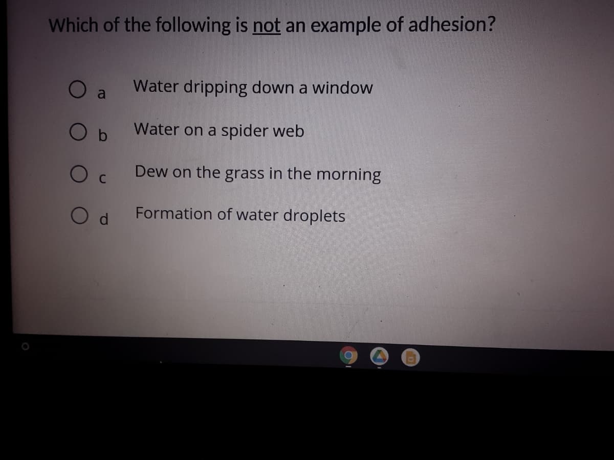 Which of the following is not an example of adhesion?
O a
Water dripping down a window
Water on a spider web
Dew on the grass in the morning
Formation of water droplets
