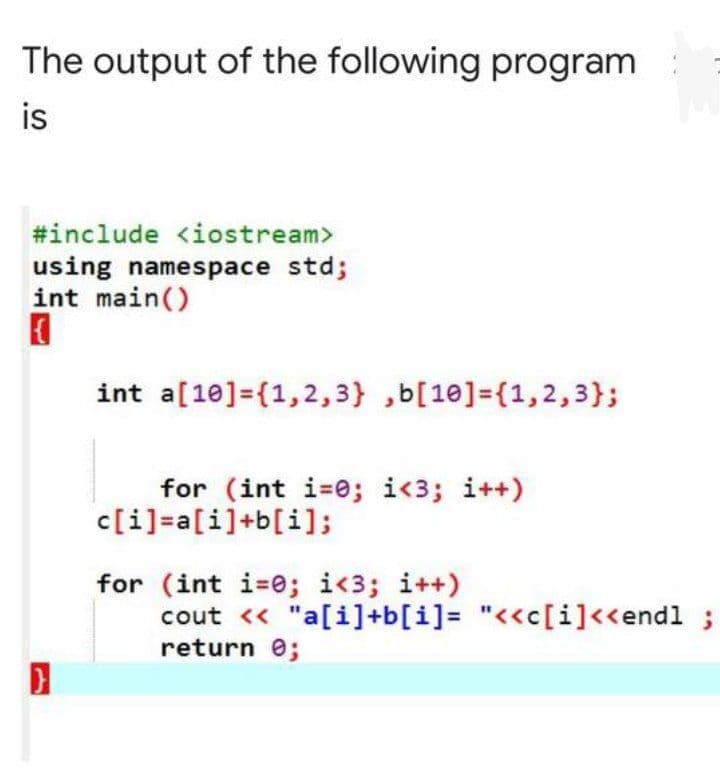 The output of the following program
is
#include <iostream>
using namespace std;
int main()
int a[10]={1,2,3} ,b[10]=(1,2,3};
for (int i-0; i<3; i++)
c[i]=a[i]+b[i];
for (int i=0; i<3; i++)
cout << "a[i]+b[i]= "<<c[i]<<endl
return 0;
