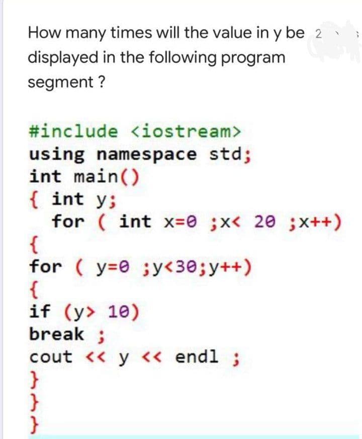 How many times will the value in y be 2
displayed in the following program
segment ?
#include <iostream>
using namespace std;
int main()
{ int y;
for ( int x=0 ;x< 20 ;x++)
{
for ( y=0 ;y<30;y++)
{
if (y> 10)
break ;
cout << y << endl ;
}
}

