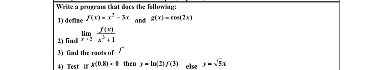 Write a program that does the following:
1) define
f(x) = x² - 3x
and 8(x) = cos(2.x)
f(x)
lim
2) find *→2 x³ +1
3) find the roots of J
4) Test if g(0.8) < 0 then y = In(2) f (3)
y = -
else
