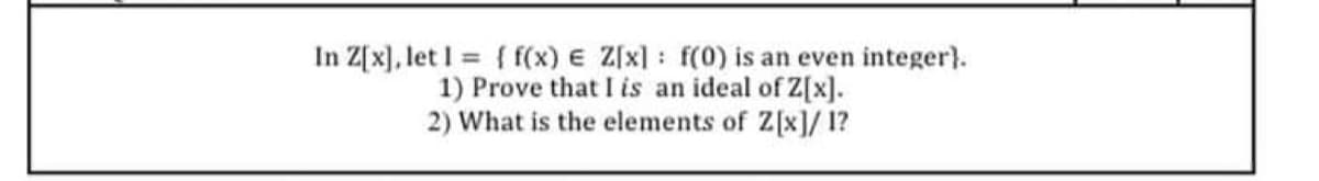 In Z[x], let I = { f(x) E Z[x]: f(0) is an even integer}.
1) Prove that I is an ideal of Z[x].
2) What is the elements of Z[x]/1?

