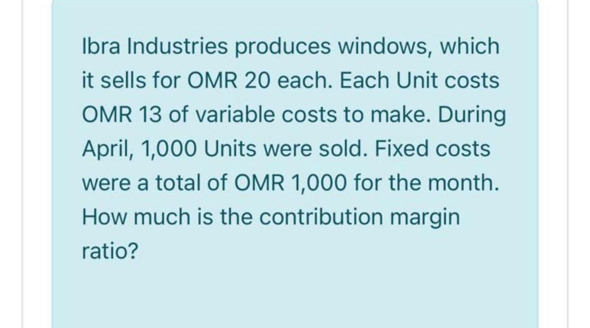 Ibra Industries produces windows, which
it sells for OMR 20 each. Each Unit costs
OMR 13 of variable costs to make. During
April, 1,000 Units were sold. Fixed costs
were a total of OMR 1,000 for the month.
How much is the contribution margin
ratio?
