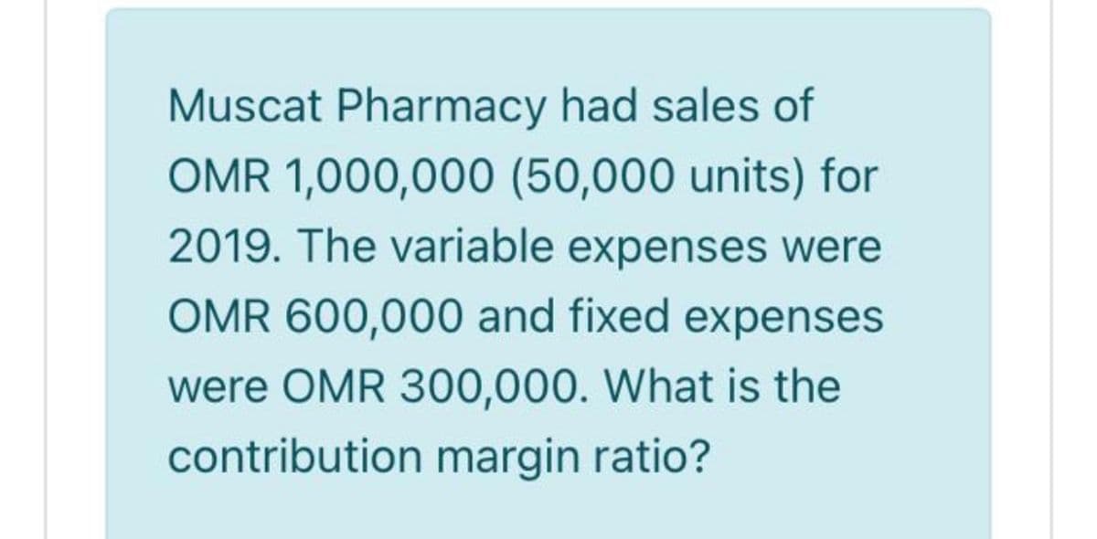 Muscat Pharmacy had sales of
OMR 1,000,000 (50,000 units) for
2019. The variable expenses were
OMR 600,000 and fixed expenses
were OMR 300,000. What is the
contribution margin ratio?
