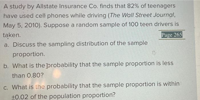 A study by Allstate Insurance Co. finds that 82% of teenagers
have used cell phones while driving (The Wall Street Journal,
May 5, 2010). Suppose a random sample of 100 teen drivers is
taken.
Page 265
a. Discuss the sampling distribution of the sample
proportion.
b. What is the probability that the sample proportion is less
than 0.80?
C. What is the probability that the sample proportion is within
+0.02 of the population proportion?
