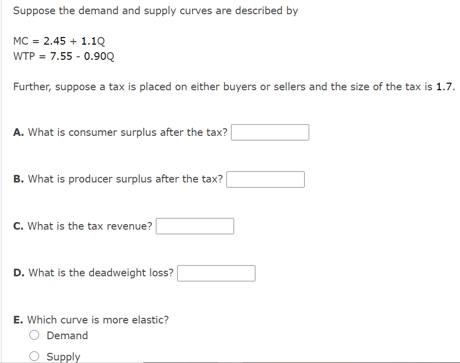 Suppose the demand and supply curves are described by
MC = 2.45 + 1.1Q
WTP = 7.55 - 0.90Q
Further, suppose a tax is placed on either buyers or sellers and the size of the tax is 1.7.
A. What is consumer surplus after the tax?
B. What is producer surplus after the tax?
C. What is the tax revenue?
D. What is the deadweight loss?
E. Which curve is more elastic?
Demand
O Supply
