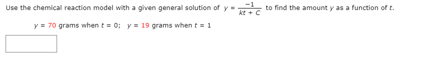 -1
Use the chemical reaction model with a given general solution of y =
to find the amount y as a function of t.
kt + C
y = 70 grams when t = 0; y = 19 grams when t = 1
