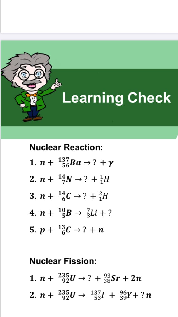 Learning Check
Nuclear Reaction:
1. n +
137 Ва
56
→? +y
2. n + 14N → ? + }H
3. п + 1,c -? + }H
4. n + 1ºB → 3Li + ?
5. р+ 13с -? +n
Nuclear Fission:
235
1. n + 2U → ? + Sr + 2n
93
38
2. n + 232U →
137
96
331 + 33Y+ ?n
