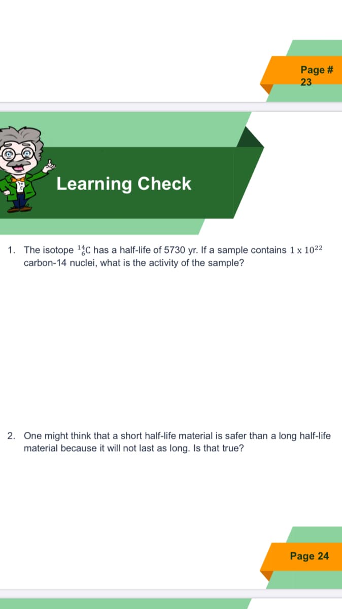 Page #
23
Learning Check
1. The isotope 14C has a half-life of 5730 yr. If a sample contains 1 x 1022
carbon-14 nuclei, what is the activity of the sample?
2. One might think that a short half-life material is safer than a long half-life
material because it will not last as long. Is that true?
Page 24
