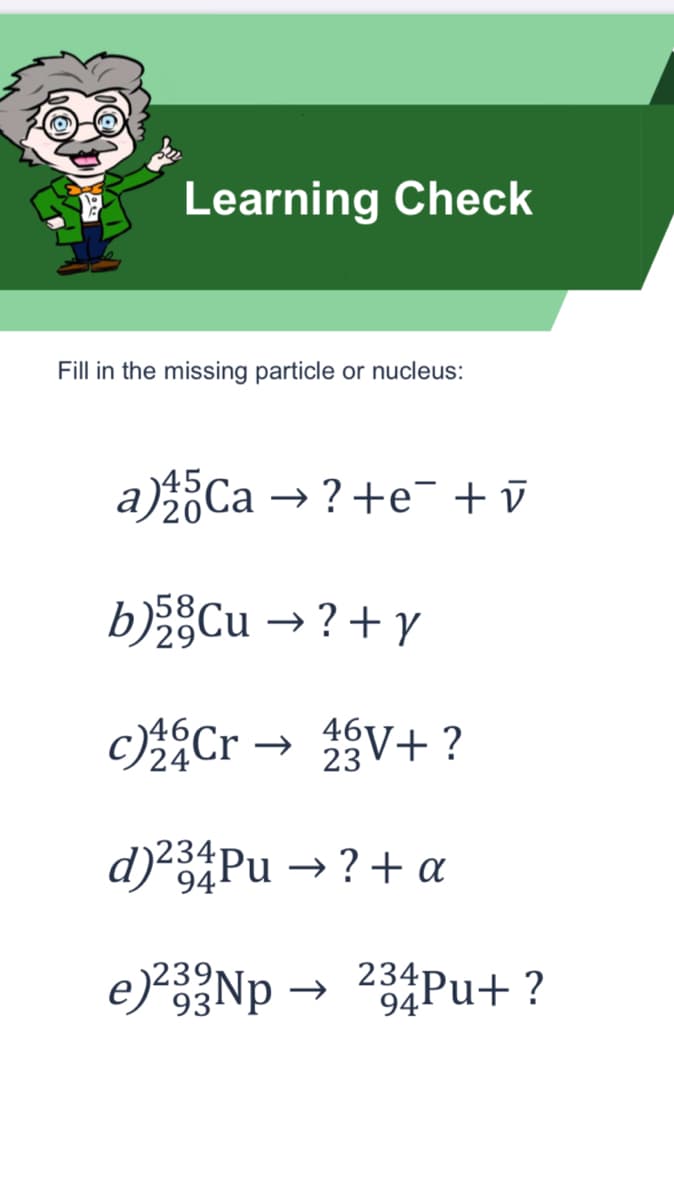 Learning Check
Fill in the missing particle or nucleus:
a)Ca → ?+e¯ + ū
bCu → ?+ y
c)Cr → V+ ?
24
23
d)²3Pu → ? + a
94
e)*Np
234Pu+ ?
93
