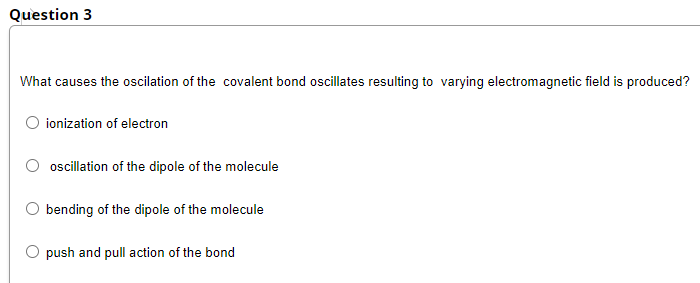 Question 3
What causes the oscilation of the covalent bond oscillates resulting to varying electromagnetic field is produced?
ionization of electron
oscillation of the dipole of the molecule
bending of the dipole of the molecule
push and pull action of the bond
