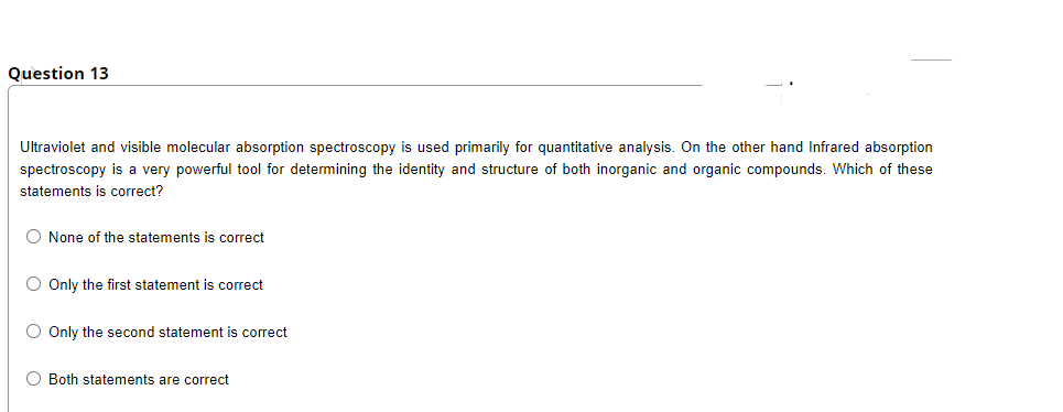 Question 13
Ultraviolet and visible molecular absorption spectroscopy is used primarily for quantitative analysis. On the other hand Infrared absorption
spectroscopy is a very powerful tool for determining the identity and structure of both inorganic and organic compounds. Which of these
statements is correct?
O None of the statements is correct
O Only the first statement is correct
O Only the second statement is correct
O Both statements are correct
