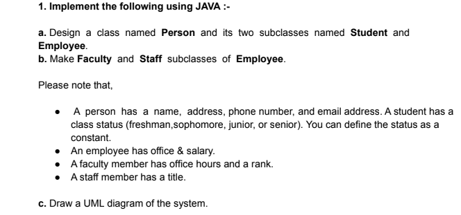 1. Implement the following using JAVA :-
a. Design a class named Person and its two subclasses named Student and
Employee.
b. Make Faculty and Staff subclasses of Employee.
Please note that,
A person has a name, address, phone number, and email address. A student has a
class status (freshman,sophomore, junior, or senior). You can define the status as a
constant.
An employee has office & salary.
• A faculty member has office hours and a rank.
• A staff member has a title.
c. Draw a UML diagram of the system.
