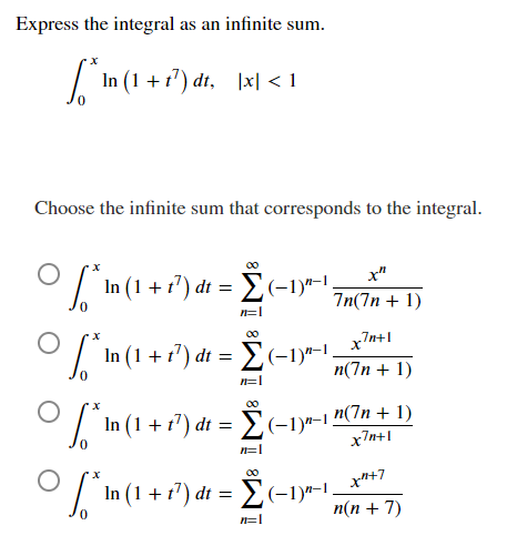 Express the integral as an infinite sum.
/ In (1 + 1") dt, |x| < 1
Choose the infinite sum that corresponds to the integral.
x"
O 'In (1 + i?) dt = E(-1)*-1,
7n(7n + 1)
00
xn+
7n+1
In (1 + 1') dt = E(-1)*-1
-Σ
п(Тn + 1)
n=|
00
n(7n + 1)
In (1 + f') di = E(-1)-15
x7n+1
00
x"+7
In (1 + 17) dt = E(-1)*-1.
п(п + 7)
