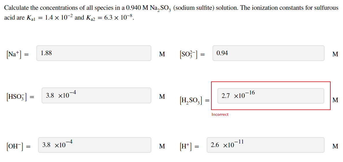 Calculate the concentrations of all species in a 0.940 M Na, SO, (sodium sulfite) solution. The ionization constants for sulfurous
acid are Ka = 1.4 × 10-2 and K2 = 6.3 x 10-8.
[Na*] =
1.88
M
[so}] =
0.94
M
–16
[HSO;] =
3.8 x10¬4
2.7 x10-
M
[H,SO,]
M
Incorrect
[OH] =
3.8 x10
-4
[H*] =
11
2.6 x10
M
M
