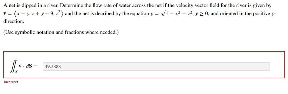 A net is dipped in a river. Determine the flow rate of water across the net if the velocity vector field for the river is given by
v = (x - y, z + y + 9, z?) and the net is decribed by the equation y = V1- x2 -z2, y 2 0, and oriented in the positive y-
direction.
(Use symbolic notation and fractions where needed.)
v• dS =
49.3888
Incorrect
