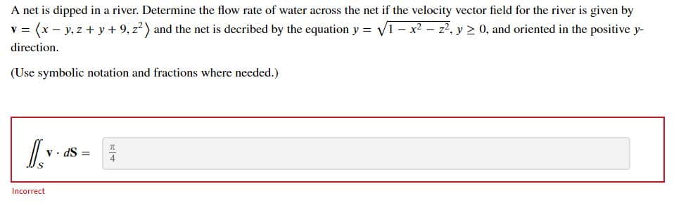 A net is dipped in a river. Determine the flow rate of water across the net if the velocity vector field for the river is given by
v = (x – y, z + y + 9, z?) and the net is decribed by the equation y = V1- x2 - z?, y > 0, and oriented in the positive y-
direction.
(Use symbolic notation and fractions where needed.)
v • dS =
Incorrect
