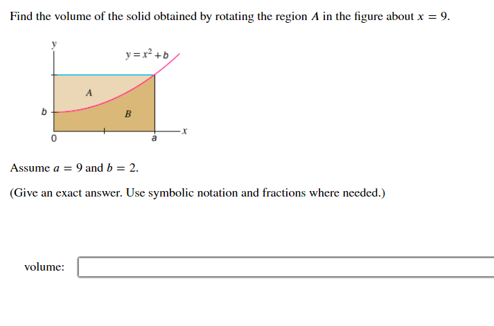 Find the volume of the solid obtained by rotating the region A in the figure about x = 9.
y = x² +b
A
B
Assume a = 9 and b = 2.
(Give an exact answer. Use symbolic notation and fractions where needed.)
volume:
