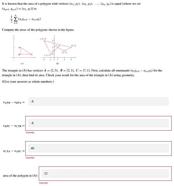 It is known that the area of a polygon with vertices (x₁, ₁), (x2, 32).
(x, yn) is equal [where we set
(Xx+1+Ya+1) = (x₁, y₁) to
(xYi+1 - Xi+1Yi)
Compute the areas of the polygons shown in the figure.
(-3,5)
(1,3)
(3,2)
(1.1)
(A)
(B)
The triangle in (A) has vertices A = (2,5), B=(2, 1), C = (7,1). First, calculate all summands (X,Y+1-X+1Y) for the
triangle in (A), then find its area. Check your result for the area of the triangle in (A) using geometry.
(Give your answers as whole numbers.)
XAVR-XBYA =
-8
-8
хвус-хсув =
Incorrect
40
хсул-хаус =
Incorrect
area of the polygon in (A):
IN
IM-
12
Incorrect
3
2