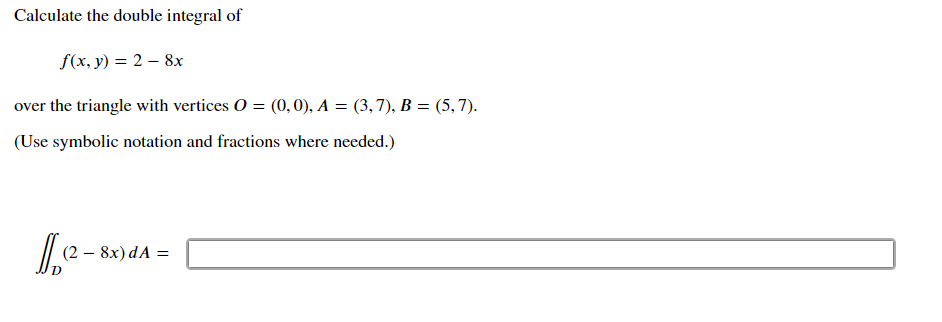 Calculate the double integral of
f(x, y) = 2 – 8x
over the triangle with vertices O = (0, 0), A = (3,7), B = (5,7).
(Use symbolic notation and fractions where needed.)
(2 – 8x) dA =
-
