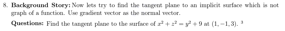 8. Background Story: Now lets try to find the tangent plane to an implicit surface which is not
graph of a function. Use gradient vector as the normal vector.
Questions: Find the tangent plane to the surface of x2 + z² = y? + 9 at (1, –1,3). 3
