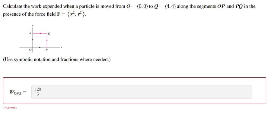 Calculate the work expended when a particle is moved from 0 = (0,0) to Q = (4,4) along the segments OP and PQ in the
presence of the force field F = (x²,²).
R
17
P
(Use symbolic notation and fractions where needed.)
120
WOPQ =
Incorrect