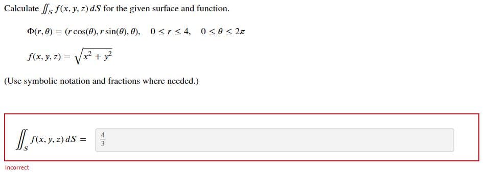 Calculate s f(x, y, z) dS for the given surface and function.
D(r, 0) = (r cos(0), r sin(0), 0), 0 < r< 4, 0<0< 2n
f(x, y, z) =
x² + y
(Use symbolic notation and fractions where needed.)
4
/| f(x, y, z) dS =
3
Incorrect

