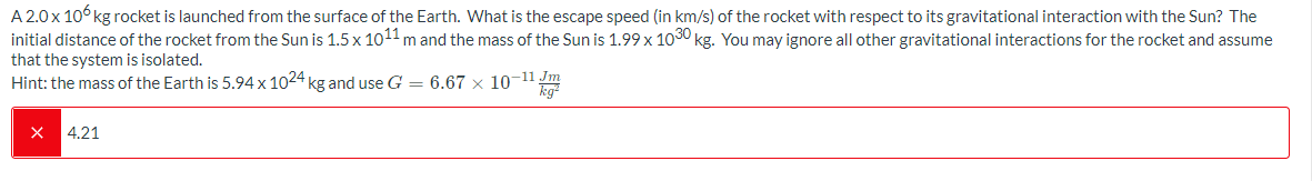 A 2.0x 10° kg rocket is launched from the surface of the Earth. What is the escape speed (in km/s) of the rocket with respect to its gravitational interaction with the Sun? The
initial distance of the rocket from the Sun is 1.5 x 1011 m and the mass of the Sun is 1.99 x 1030 kg. You may ignore all other gravitational interactions for the rocket and assume
that the system is isolated.
Hint: the mass of the Earth is 5.94 x 1024 kg and use G = 6.67 × 10-11m
4.21
