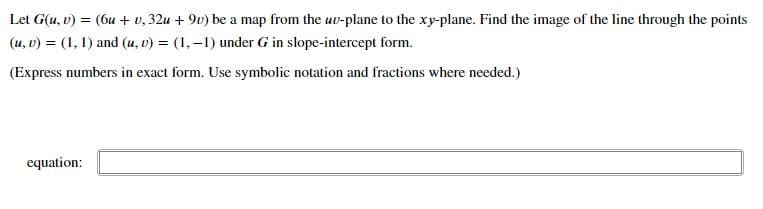 Let G(u, v) = (6u + v, 32u + 9v) be a map from the uv-plane to the xy-plane. Find the image of the line through the points
(u, v) = (1, 1) and (u, v) = (1,–1) under G in slope-intercept form.
(Express numbers in exact form. Use symbolic notation and fractions where needed.)
equation:
