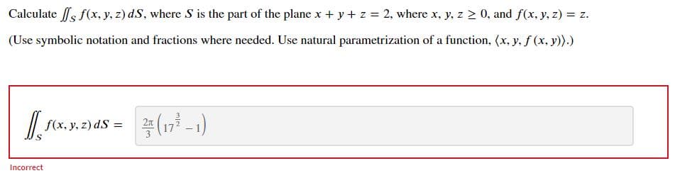 Calculate fs f(x, y, z) dS, where S is the part of the plane x + y+ z 2, where x, y, z > 0, and f(x, y, z) = z.
(Use symbolic notation and fractions where needed. Use natural parametrization of a function, (x, y, f (x, y)).)
/| f(x, y, z) dS =
Incorrect
