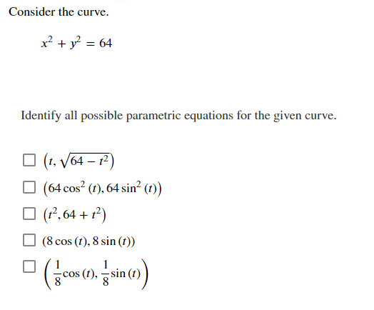 Consider the curve.
x² + y° = 64
Identify all possible parametric equations for the given curve.
O (1, V64 – 1²)
O (64 cos? (1), 64 sin² (1))
O (2, 64 + r²)
(8 cos (t), 8 sin (ft))
(t),
sin
