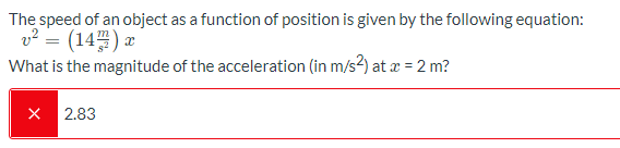 The speed of an object as a function of position is given by the following equation:
v? = (14) x
What is the magnitude of the acceleration (in m/s2) at æ = 2 m?
2.83
