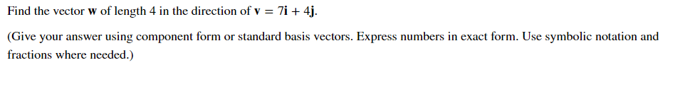 Find the vector w of length 4 in the direction of v = 7i + 4j.
(Give your answer using component form or standard basis vectors. Express numbers in exact form. Use symbolic notation and
fractions where needed.)
