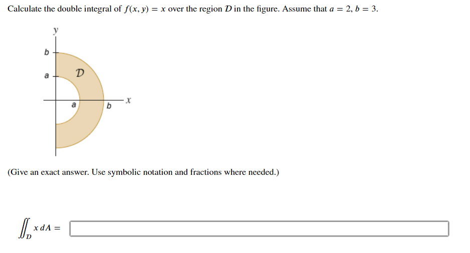 Calculate the double integral of f(x, y) = x over the region D in the figure. Assume that a = 2, b = 3.
b
D
a
a
(Give an exact answer. Use symbolic notation and fractions where needed.)
x dA =
