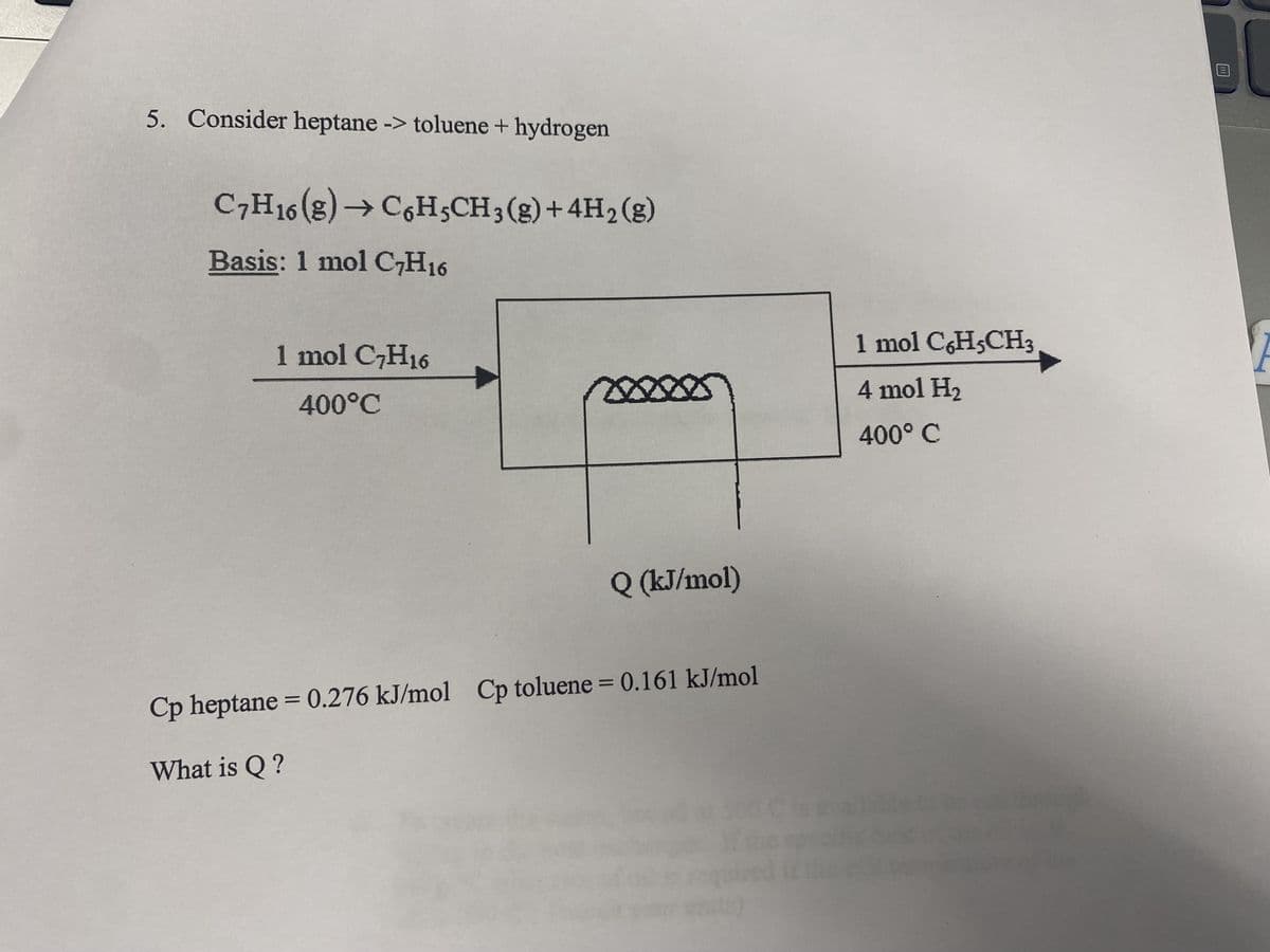 5. Consider heptane -> toluene + hydrogen
C7H16 (g) → C6H5CH3(g) + 4H₂(g)
Basis: 1 mol C7H16
1 mol C7H16
400°C
Q (kJ/mol)
Cp heptane = 0.276 kJ/mol Cp toluene = 0.161 kJ/mol
What is Q?
1 mol C6H5CH3
4 mol H₂
400° C
F