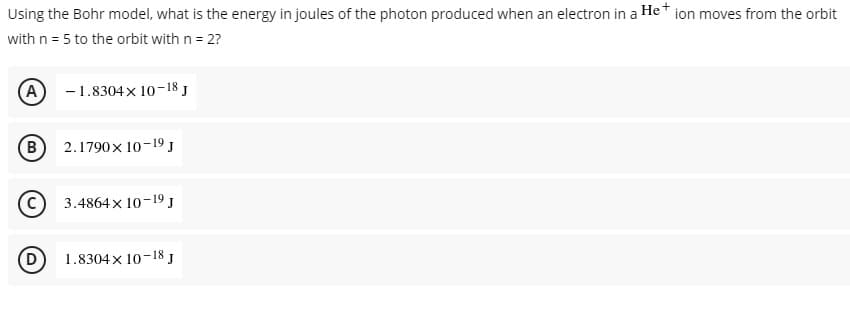 Using the Bohr model, what is the energy in joules of the photon produced when an electron in a He+ ion moves from the orbit
with n = 5 to the orbit with n = 2?
(A) 1.8304x 10-18 J
(B)
2.1790x 10-19 J
3.4864 x 10-19 J
1.8304x 10-18 J
D