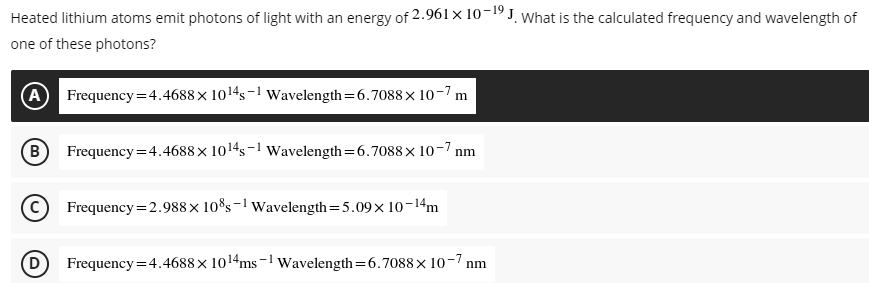 Heated lithium atoms emit photons of light with an energy of 2.961 × 10-19 J. What is the calculated frequency and wavelength of
one of these photons?
A Frequency=4.4688 × 10¹45-¹ Wavelength=6.7088 × 10-7 m
B Frequency=4.4688 × 10¹4s-1 Wavelength=6.7088x10-7 nm
Frequency= 2.988 × 10%s-1 Wavelength=5.09× 10-14m
D) Frequency = 4.4688 x 10¹4ms-¹ Wavelength=6.7088 x 10-7 nm