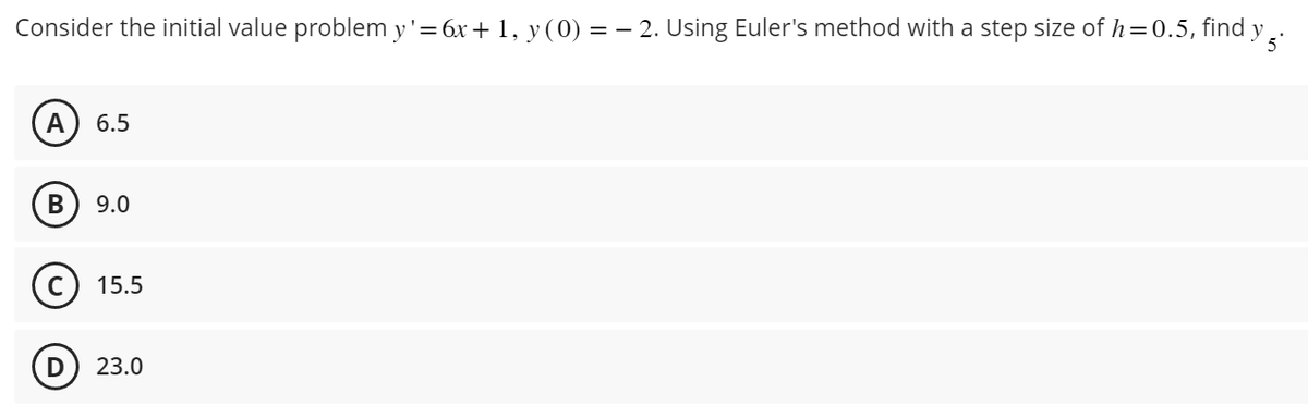 y 5.
Consider the initial value problem y'= 6x + 1, y (0) = − 2. Using Euler's method with a step size of h=0.5, find
A 6.5
B 9.0
C 15.5
D 23.0