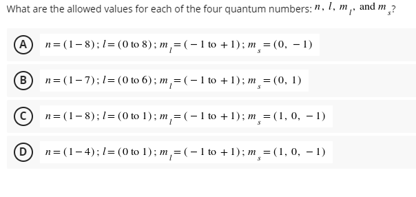 What are the allowed values for each of the four quantum numbers: n, 1, m,, and m?
(A) n=(1-8); 1= (0 to 8); m₁ = (-1 to +1); m¸ = (0, -1)
B) n=(1-7); 1= (0 to 6); m₁ = (-1 to +1); m¸ = (0, 1)
Cn=(1-8);
1= (0 to 1); m₁ = ( − 1 to + 1); m¸ = (1, 0, -1)
D
n= (1-4); 1= (0 to 1); m₁ = ( − 1 to + 1); m¸ = (1, 0, − 1)