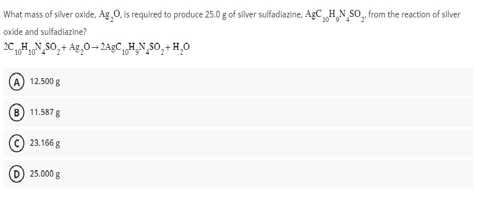 What mass of silver oxide, Ag₂O, is required to produce 25.0 g of silver sulfadiazine, AgC H₂N SO₂, from the reaction of silver
10
oxide and sulfadiazine?
2CH.N
10 10
H₁µÑSO₂+ Ag₂O⇒2AgC₁
(A) 12.500 g
B) 11.587 g
23.166 g
25.000 g
CH₂N SO₂ + H₂O